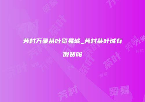 芳村万象茶叶贸易城_芳村茶叶城有假货吗