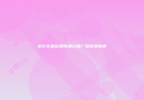 茶叶实体店如何通过推广提高销售额