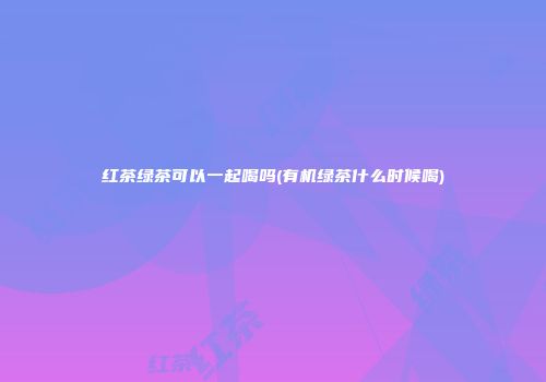 红茶绿茶可以一起喝吗(有机绿茶什么时候喝)