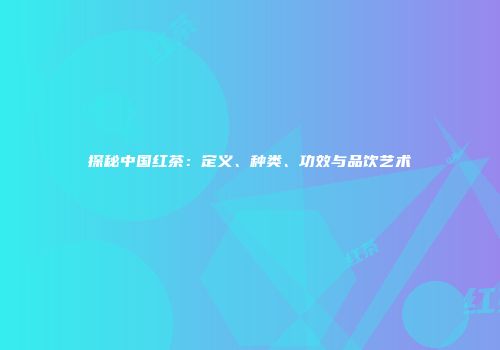 探秘中国红茶：定义、种类、功效与品饮艺术