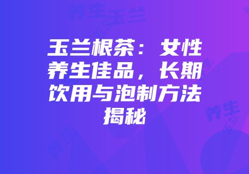 玉兰根茶：女性养生佳品，长期饮用与泡制方法揭秘