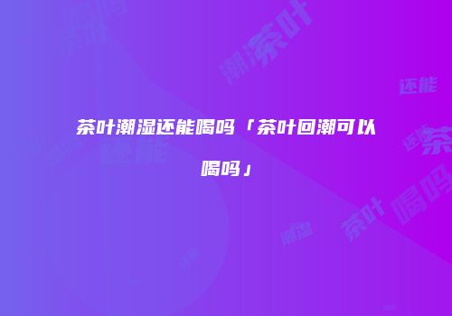 茶叶潮湿还能喝吗「茶叶回潮可以喝吗」