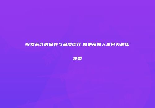 探索茶叶的保存与品质提升,如果茶如人生何为越陈越香