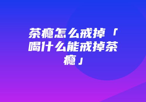 茶瘾怎么戒掉「喝什么能戒掉茶瘾」