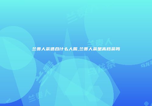 兰贵人茶适合什么人喝,兰贵人茶是高档茶吗