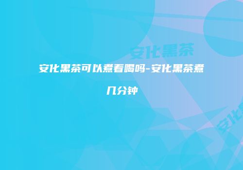 安化黑茶可以煮着喝吗-安化黑茶煮几分钟