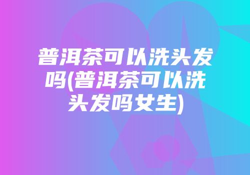 普洱茶可以洗头发吗(普洱茶可以洗头发吗女生)