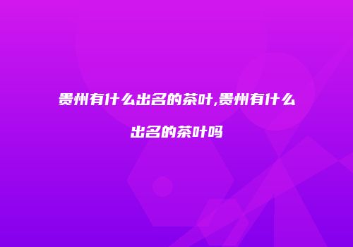 贵州有什么出名的茶叶,贵州有什么出名的茶叶吗