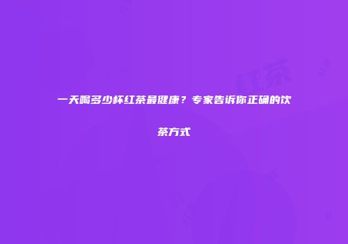 一天喝多少杯红茶最健康？专家告诉你正确的饮茶方式