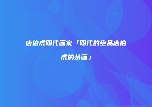 唐伯虎明代画家「明代的绝品唐伯虎的茶画」
