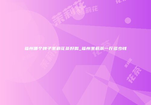 福州哪个牌子茉莉花茶好喝_福州茉莉茶一斤多少钱