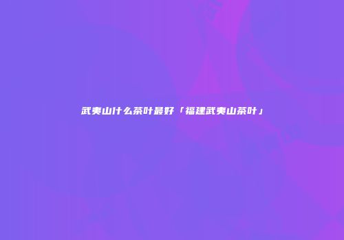 武夷山什么茶叶最好「福建武夷山茶叶」