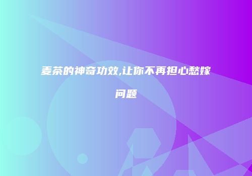 麦茶的神奇功效,让你不再担心愁嫁问题