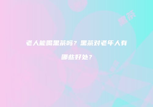 老人能喝黑茶吗？黑茶对老年人有哪些好处？