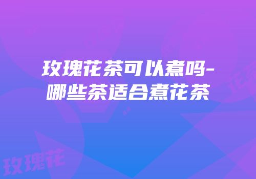 玫瑰花茶可以煮吗-哪些茶适合煮花茶