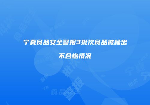 宁夏食品安全警报3批次食品被检出不合格情况