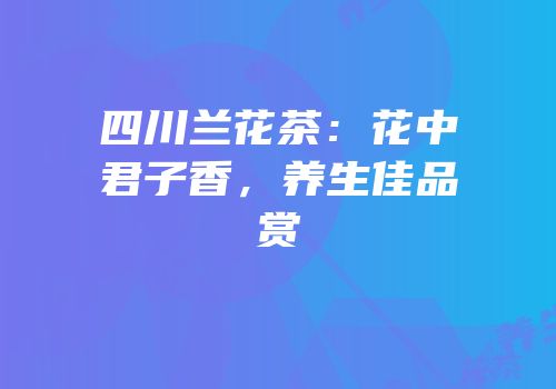 四川兰花茶：花中君子香，养生佳品赏