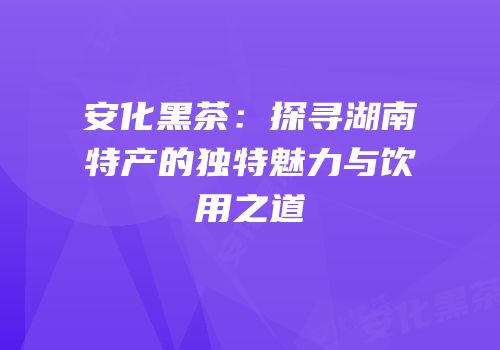 安化黑茶：探寻湖南特产的独特魅力与饮用之道