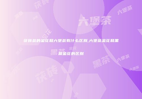 茯砖茶的金花和六堡茶有什么区别,六堡茶金花和黑茶金花的区别
