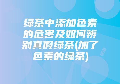 绿茶中添加色素的危害及如何辨别真假绿茶(加了色素的绿茶)