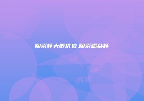 陶瓷杯大概价位,陶瓷喝茶杯