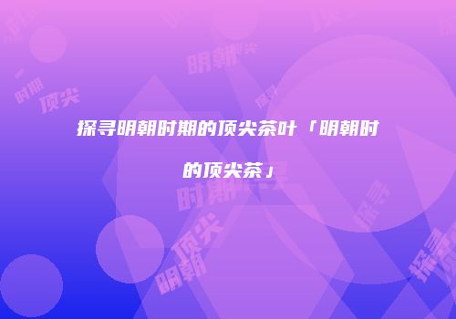 探寻明朝时期的顶尖茶叶「明朝时的顶尖茶」