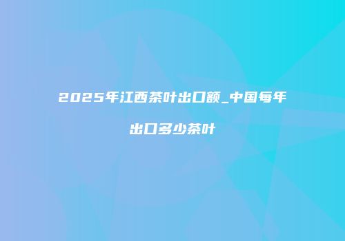 2025年江西茶叶出口额_中国每年出口多少茶叶
