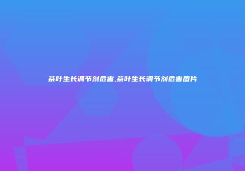 茶叶生长调节剂危害,茶叶生长调节剂危害图片