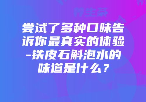 尝试了多种口味告诉你最真实的体验-铁皮石斛泡水的味道是什么？