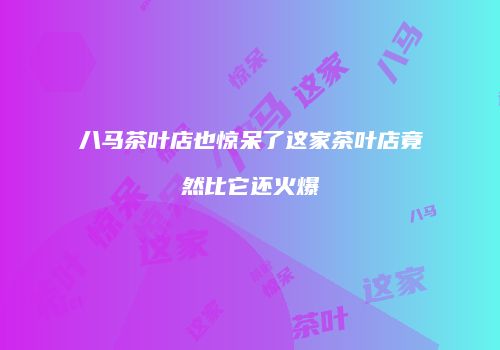 八马茶叶店也惊呆了这家茶叶店竟然比它还火爆