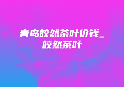 青岛皎然茶叶价钱_皎然茶叶