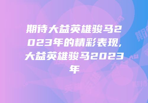 期待大益英雄骏马2023年的精彩表现,大益英雄骏马2023年