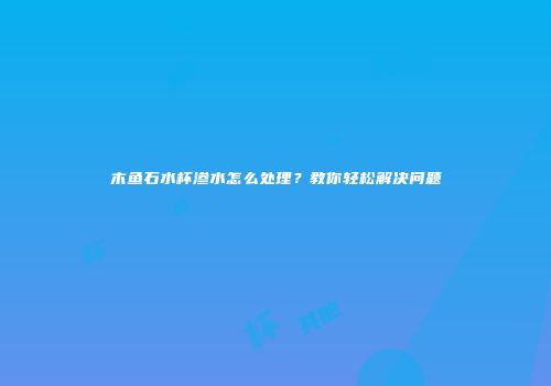 木鱼石水杯渗水怎么处理？教你轻松解决问题