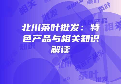 北川茶叶批发：特色产品与相关知识解读