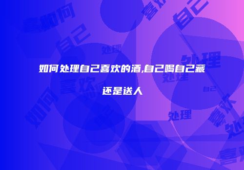 如何处理自己喜欢的酒,自己喝自己藏还是送人
