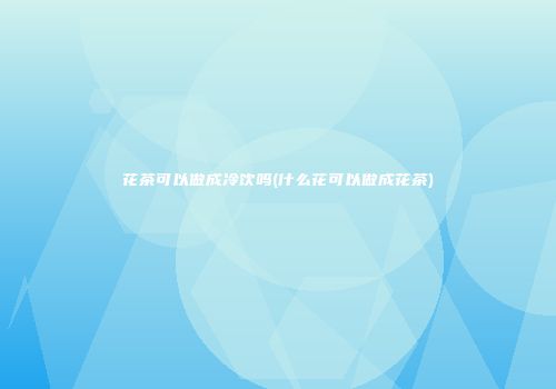 花茶可以做成冷饮吗(什么花可以做成花茶)