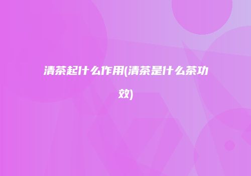 清茶起什么作用(清茶是什么茶功效)