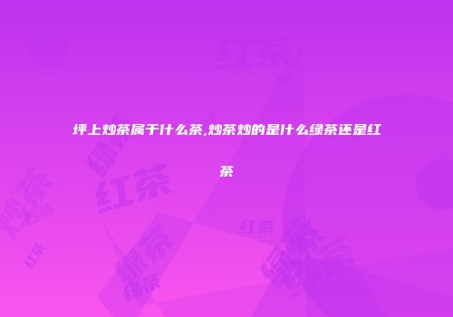 坪上炒茶属于什么茶,炒茶炒的是什么绿茶还是红茶