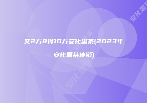 交2万8得10万安化黑茶(2023年安化黑茶传销)