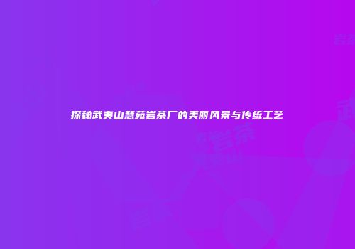 探秘武夷山慧苑岩茶厂的美丽风景与传统工艺