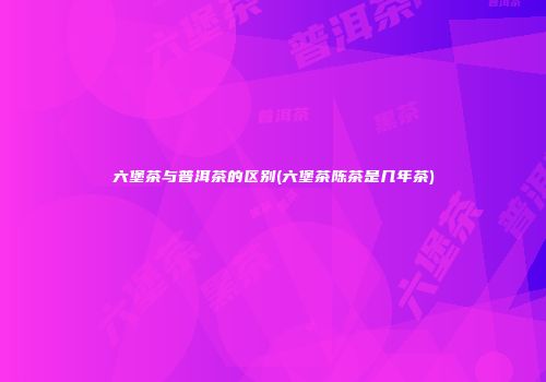 六堡茶与普洱茶的区别(六堡茶陈茶是几年茶)
