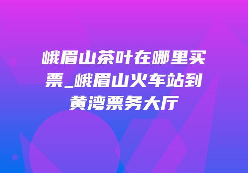 峨眉山茶叶在哪里买票_峨眉山火车站到黄湾票务大厅