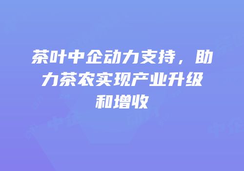 茶叶中企动力支持，助力茶农实现产业升级和增收