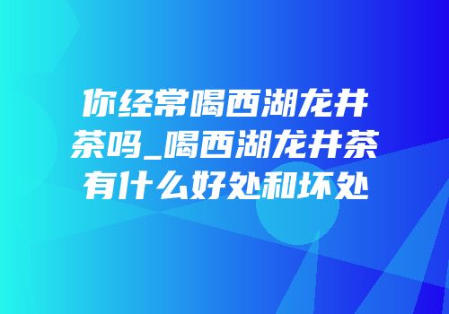 你经常喝西湖龙井茶吗_喝西湖龙井茶有什么好处和坏处