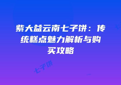 紫大益云南七子饼：传统糕点魅力解析与购买攻略