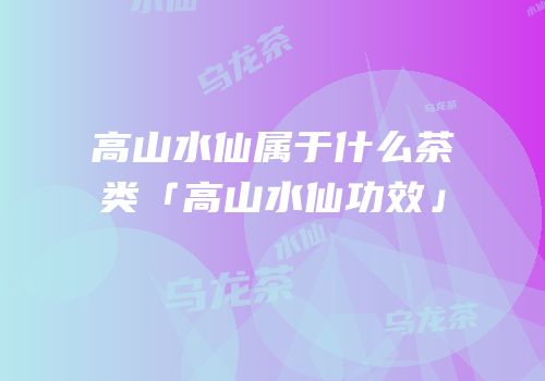 高山水仙属于什么茶类「高山水仙功效」