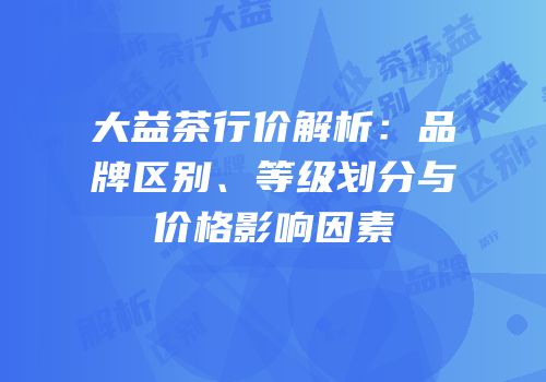 大益茶行价解析：品牌区别、等级划分与价格影响因素