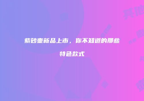 紫砂壶新品上市，你不知道的那些特色款式