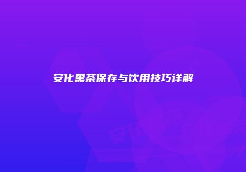 安化黑茶保存与饮用技巧详解