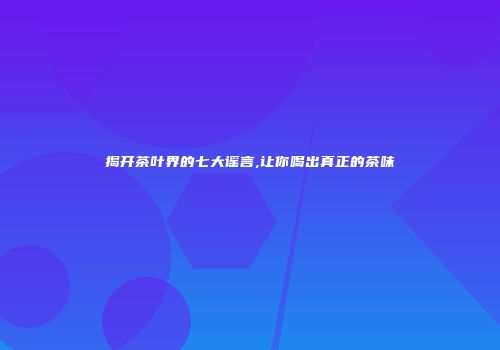 揭开茶叶界的七大谣言,让你喝出真正的茶味